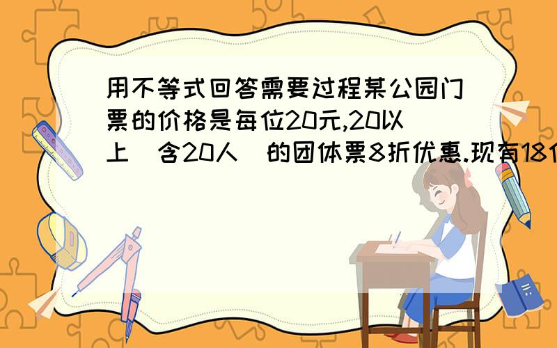 用不等式回答需要过程某公园门票的价格是每位20元,20以上（含20人）的团体票8折优惠.现有18位游客要进该公园,如果他们买20人的团体票,那么比买普通票便宜多少钱?至少要多少人去该公园,