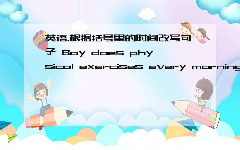 英语.根据括号里的时间改写句子 Boy does physical exercises every morning(now)