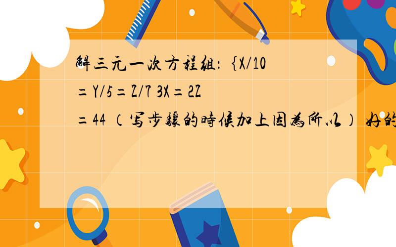 解三元一次方程组：｛X/10=Y/5=Z/7 3X=2Z=44 （写步骤的时候加上因为所以） 好的话多加10分不好意思。｛X/10=Y/5=Z/73X+2Z=44