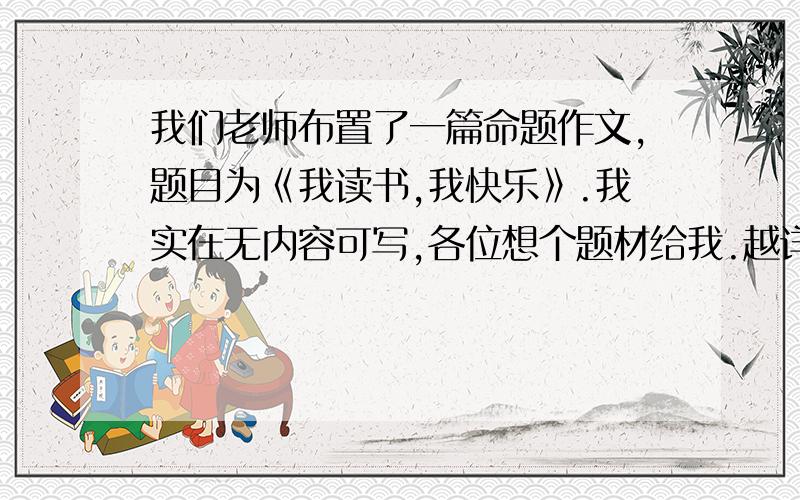 我们老师布置了一篇命题作文,题目为《我读书,我快乐》.我实在无内容可写,各位想个题材给我.越详细越好,急.