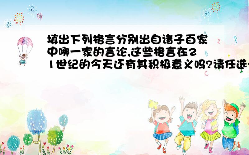 填出下列格言分别出自诸子百家中哪一家的言论,这些格言在21世纪的今天还有其积极意义吗?请任选一题假意分析其积极意义（1）己所不欲,勿施于人.（ ）（2）民为贵,社稷次之,君为轻.（ ）