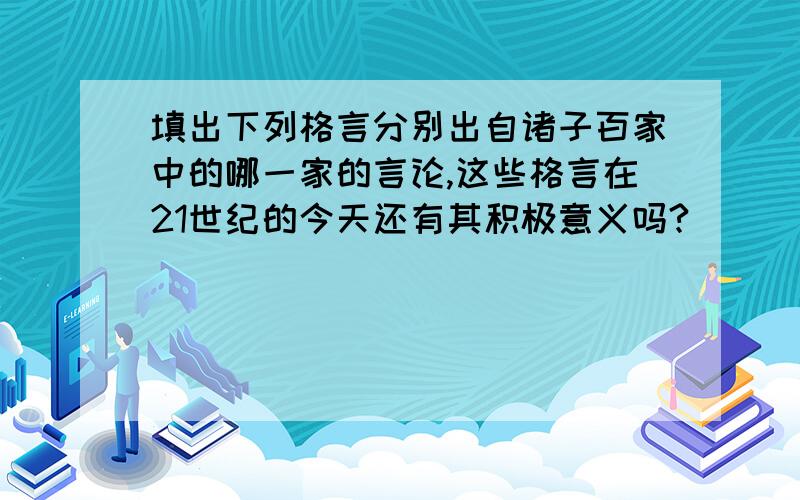 填出下列格言分别出自诸子百家中的哪一家的言论,这些格言在21世纪的今天还有其积极意义吗?