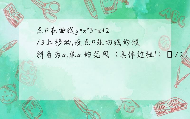 点P在曲线y=x^3-x+2/3上移动,设点P处切线的倾斜角为a,求a 的范围（具体过程!）π/2）∪【3/4π，π）