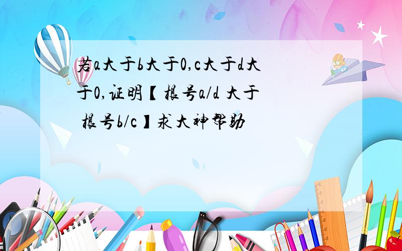 若a大于b大于0,c大于d大于0,证明【根号a/d 大于 根号b/c】求大神帮助