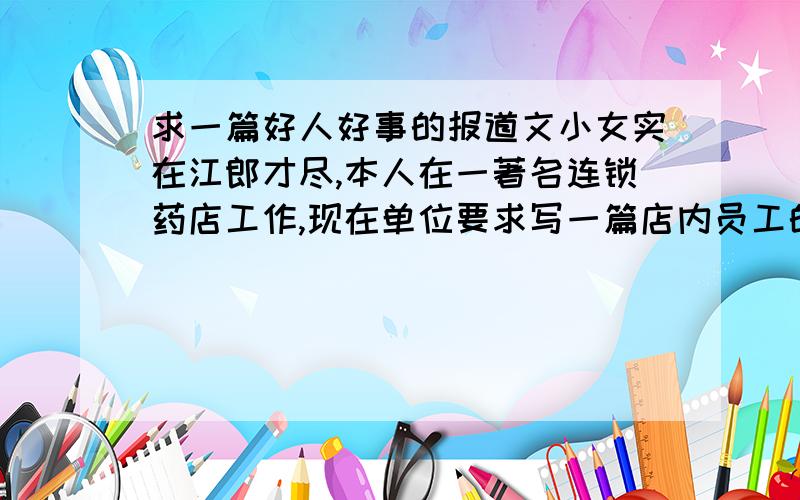 求一篇好人好事的报道文小女实在江郎才尽,本人在一著名连锁药店工作,现在单位要求写一篇店内员工的好人好事,要求两千字（真够变态）,内容要求除了要对该好人好事进行叙述和报道之外