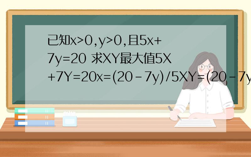 已知x>0,y>0,且5x+7y=20 求XY最大值5X+7Y=20x=(20-7y)/5XY=(20-7y)/5*y=(-7y*y+20y)/5,定义域20/7>y>0,当y取20/7时,xy有最大值为20/7定义域怎么求的?xy=(-5x^2+20x)/7 这个x=2 -5x^2+20x=20 y=20/7 这些怎么算的?