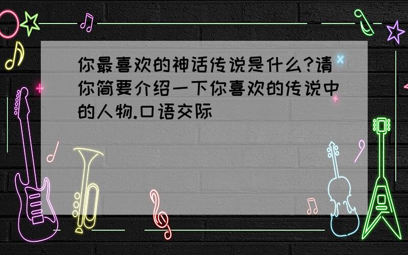 你最喜欢的神话传说是什么?请你简要介绍一下你喜欢的传说中的人物.口语交际