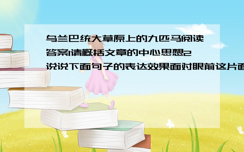 乌兰巴统大草原上的九匹马阅读答案1请概括文章的中心思想2说说下面句子的表达效果面对眼前这片面积如此辽阔、花草如此丰茂的草原,谁也不忍心让它成为荒无人烟、无生命在上面奔跑的