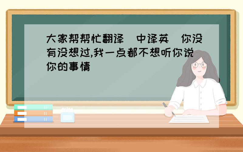 大家帮帮忙翻译（中译英）你没有没想过,我一点都不想听你说你的事情