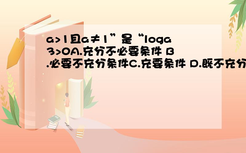 a>1且a≠1”是“loga3>0A.充分不必要条件 B.必要不充分条件C.充要条件 D.既不充分也不必要条件