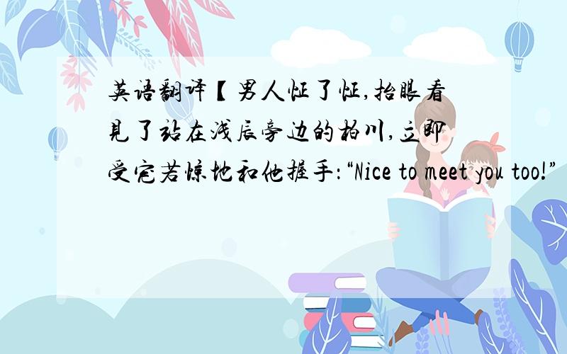 英语翻译【男人怔了怔,抬眼看见了站在浅辰旁边的柏川,立即受宠若惊地和他握手：“Nice to meet you too!” “It is the first time he comes to London.I guess he likes it.”柏川微微笑着,态度自信却相当有涵