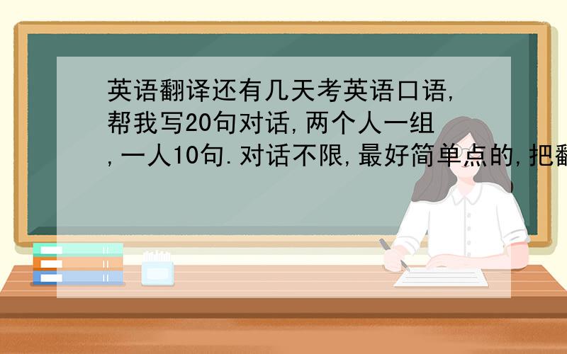 英语翻译还有几天考英语口语,帮我写20句对话,两个人一组,一人10句.对话不限,最好简单点的,把翻译打上!就你了，把剩下几句给我发来！