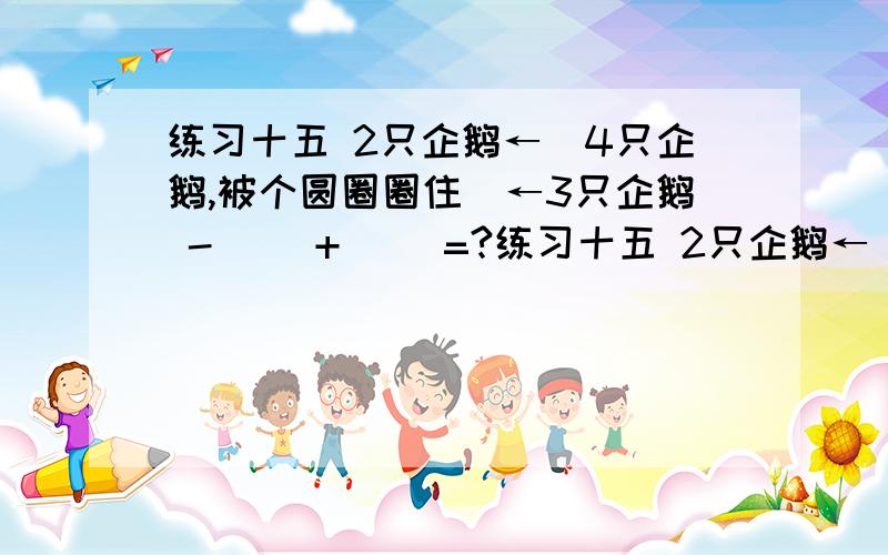 练习十五 2只企鹅←(4只企鹅,被个圆圈圈住)←3只企鹅 -（ ）+（ ）=?练习十五 2只企鹅←(4只企鹅,被个圆圈圈住)←3只企鹅-（ ）+（ ）=?答案填进去错的！