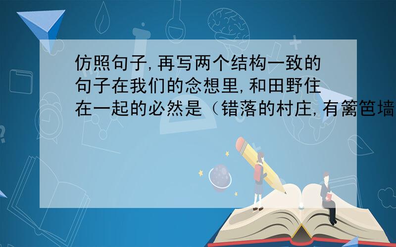 仿照句子,再写两个结构一致的句子在我们的念想里,和田野住在一起的必然是（错落的村庄,有篱笆墙里传来的狗叫和鸡鸣）；在我们的念想里,和田野住在一起的必然是（        ）在我们的念