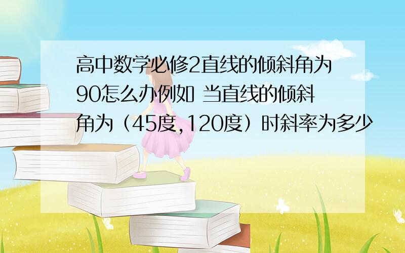 高中数学必修2直线的倾斜角为90怎么办例如 当直线的倾斜角为（45度,120度）时斜率为多少