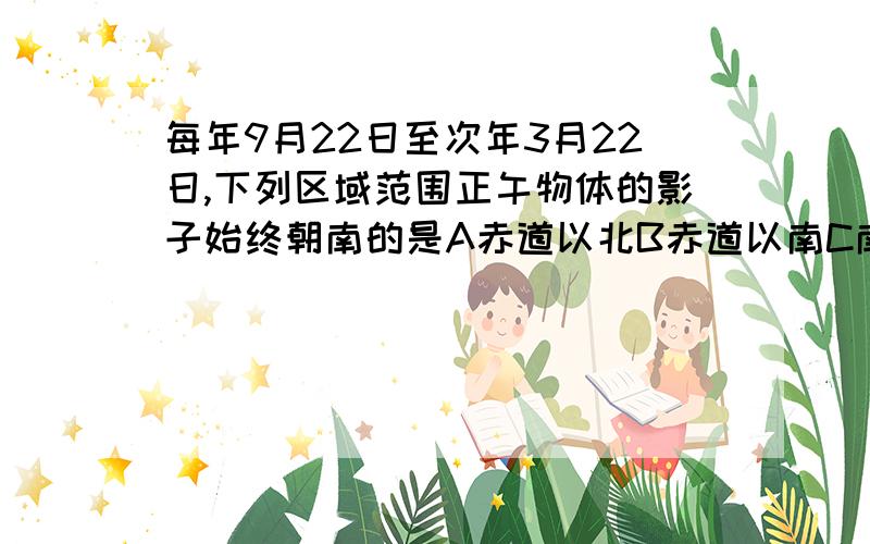 每年9月22日至次年3月22日,下列区域范围正午物体的影子始终朝南的是A赤道以北B赤道以南C南北回归线之间D南回归线以南