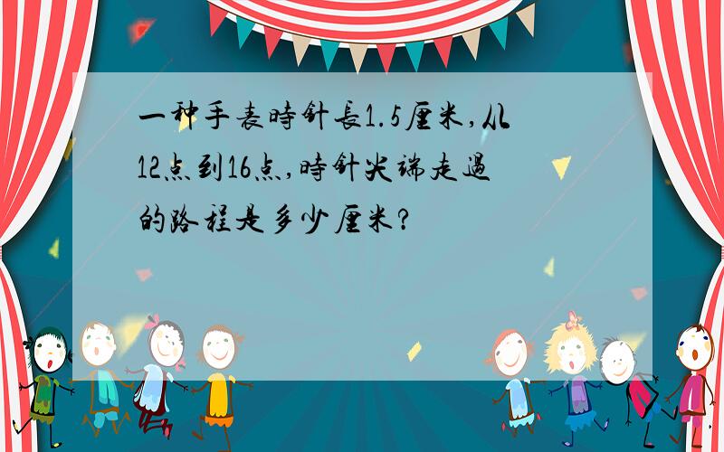 一种手表时针长1.5厘米,从12点到16点,时针尖端走过的路程是多少厘米?