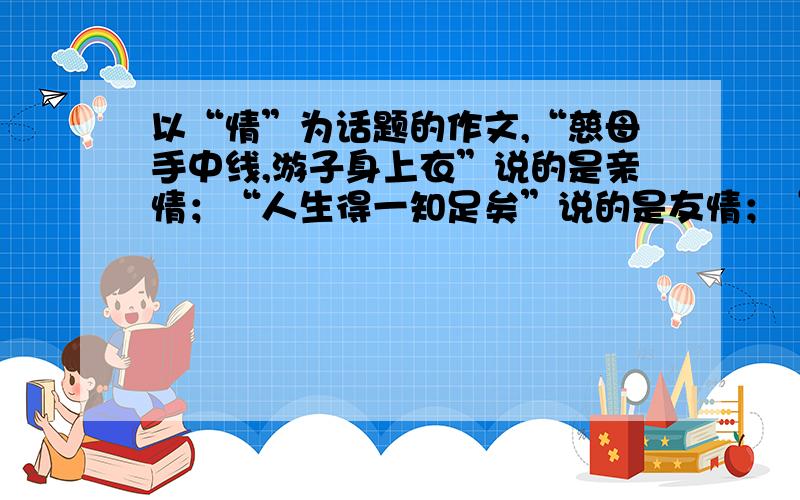 以“情”为话题的作文,“慈母手中线,游子身上衣”说的是亲情；“人生得一知足矣”说的是友情；“海内存知己,天涯若比邻”说的是真情.“情”是个说不完的话题.但不要写作文.只写标题