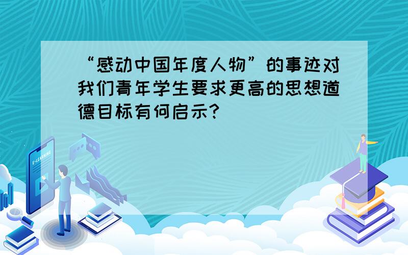 “感动中国年度人物”的事迹对我们青年学生要求更高的思想道德目标有何启示?