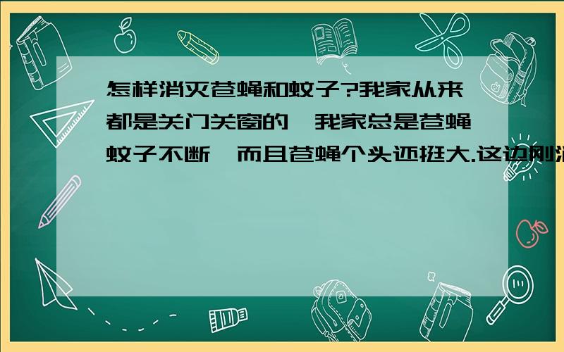 怎样消灭苍蝇和蚊子?我家从来都是关门关窗的,我家总是苍蝇蚊子不断,而且苍蝇个头还挺大.这边刚消灭完蚊子和苍蝇一会又出现了.我也不知道我家怎么出现这么多苍蝇和蚊子.晚上睡觉都谁