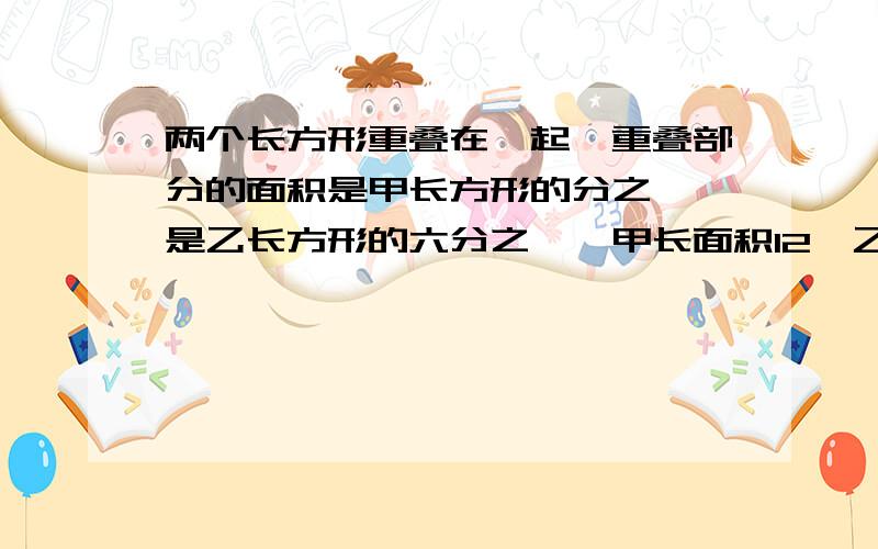 两个长方形重叠在一起,重叠部分的面积是甲长方形的分之一,是乙长方形的六分之一,甲长面积12,乙是多少是甲长方形的四分之一