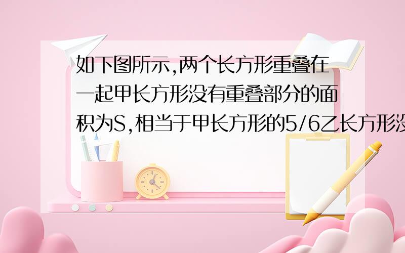 如下图所示,两个长方形重叠在一起甲长方形没有重叠部分的面积为S,相当于甲长方形的5/6乙长方形没有重叠部分的面积为S’,相当于乙长方形面积的7/8,那么S与S‘的比是多少?快啊！！！！