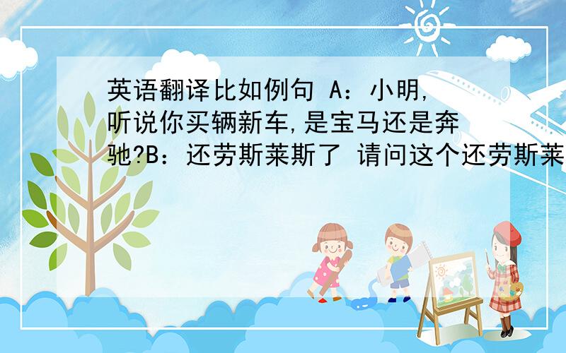 英语翻译比如例句 A：小明,听说你买辆新车,是宝马还是奔驰?B：还劳斯莱斯了 请问这个还劳斯莱斯了中的“还”,如何翻译?