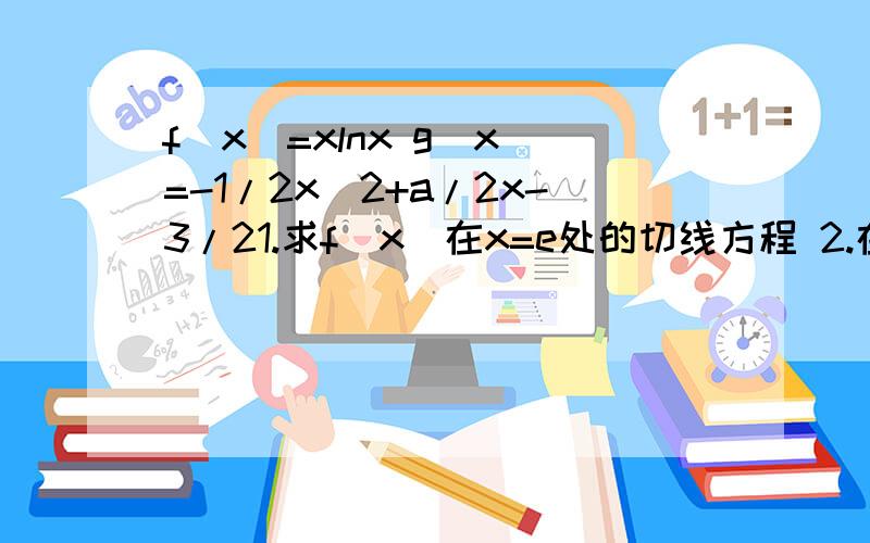 f(x)=xlnx g(x)=-1/2x^2+a/2x-3/21.求f(x)在x=e处的切线方程 2.在函数f(x)与g(x)的公共定义域内 f(x)的图像始终在g(x)图像上方求实数a的取值范围