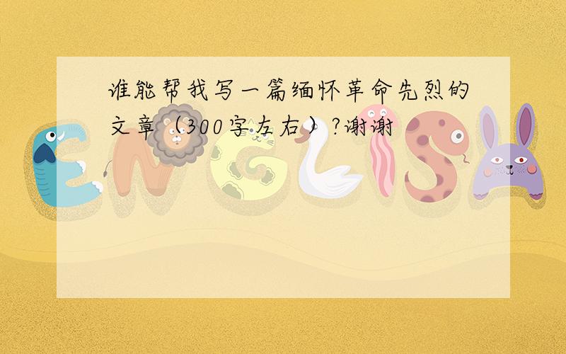 谁能帮我写一篇缅怀革命先烈的文章（300字左右）?谢谢