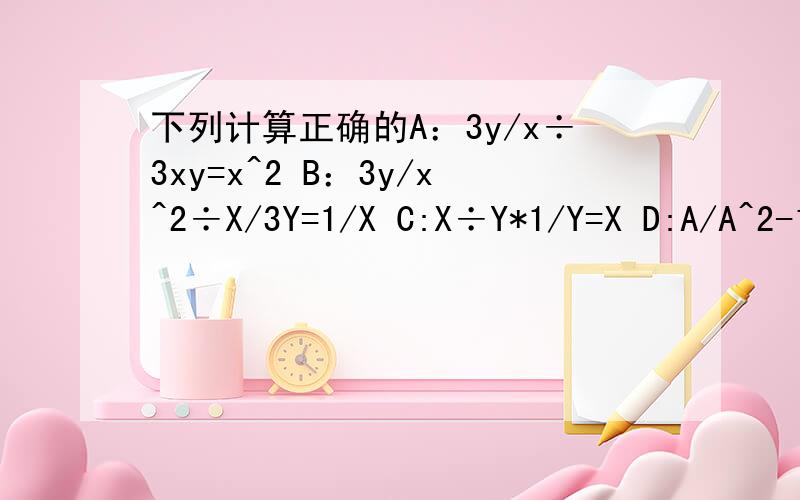 下列计算正确的A：3y/x÷3xy=x^2 B：3y/x^2÷X/3Y=1/X C:X÷Y*1/Y=X D:A/A^2-1*A-1/A=1/A+1