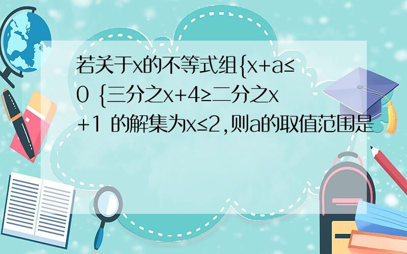 若关于x的不等式组{x+a≤0 {三分之x+4≥二分之x+1 的解集为x≤2,则a的取值范围是