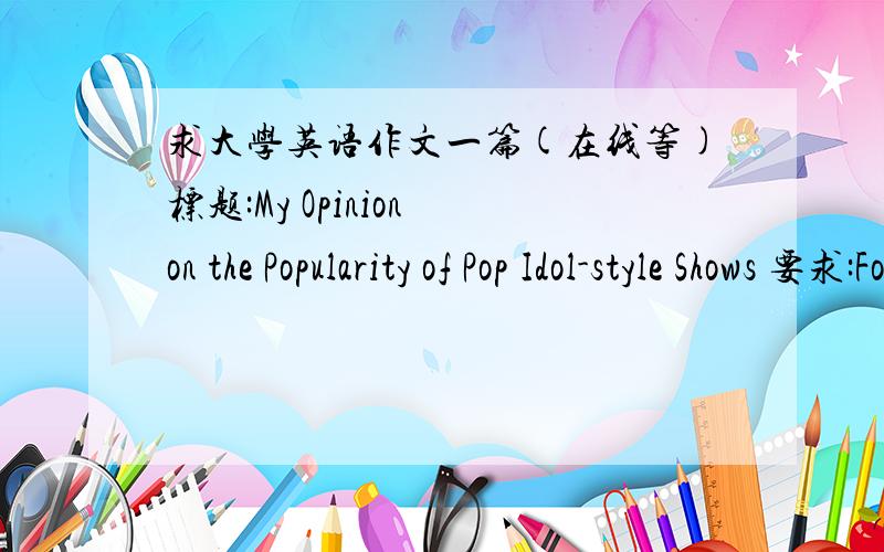 求大学英语作文一篇(在线等)标题:My Opinion on the Popularity of Pop Idol-style Shows 要求:For this part,you are allowed 30 minutes to write a composition on the topic of My Opinion of the Popularity of Pop Idol-style Shows.You should w