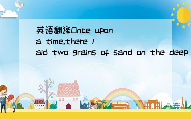 英语翻译Once upon a time,there laid two grains of sand on the deep sea.They are distant from each other only three inches.One of them falls in love with the other one day.He gazed at his beloved at three-inches away,passing several years in calm