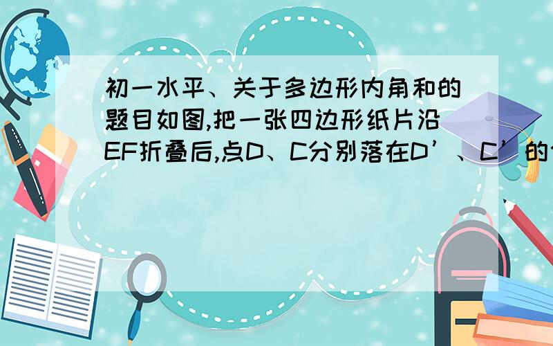 初一水平、关于多边形内角和的题目如图,把一张四边形纸片沿EF折叠后,点D、C分别落在D’、C’的位置.若∠AED'=50°,∠C+∠D=170°,求∠EFC'的度数.