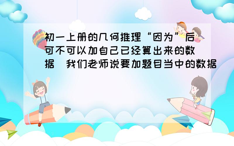 初一上册的几何推理“因为”后可不可以加自己已经算出来的数据（我们老师说要加题目当中的数据）“因为”后可不可以加从图中自己看出来的（如互补）