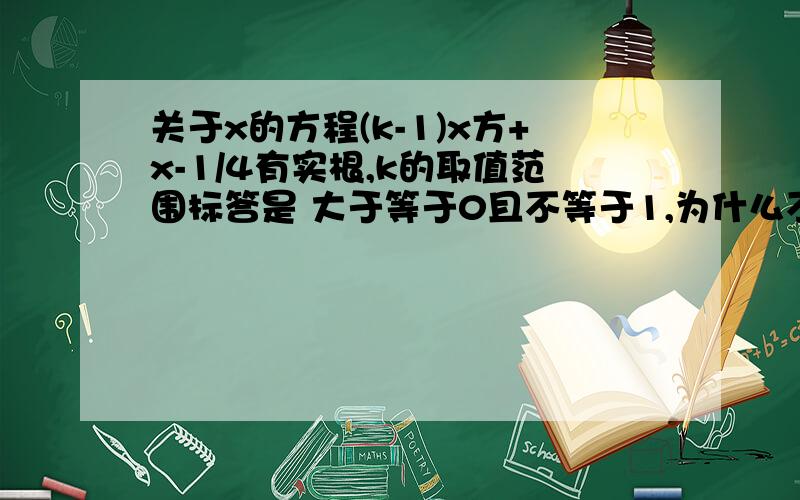 关于x的方程(k-1)x方+x-1/4有实根,k的取值范围标答是 大于等于0且不等于1,为什么不能等于1呢?