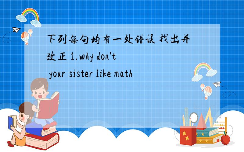 下列每句均有一处错误 找出并改正 1.why don't your sister like math