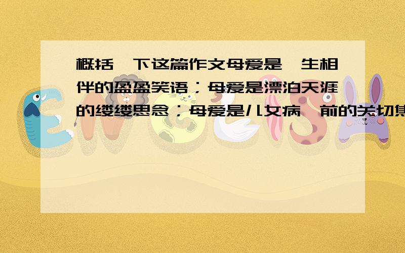 概括一下这篇作文母爱是一生相伴的盈盈笑语；母爱是漂泊天涯的缕缕思念；母爱是儿女病榻前的关切焦灼；母爱是儿女成长的殷殷期盼；而我们却往往将它拒之于千里之外,独断的将母亲和