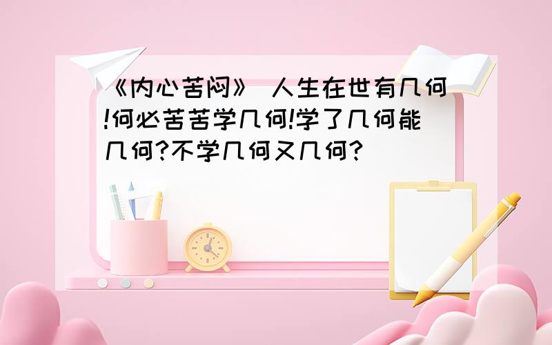 《内心苦闷》 人生在世有几何!何必苦苦学几何!学了几何能几何?不学几何又几何?