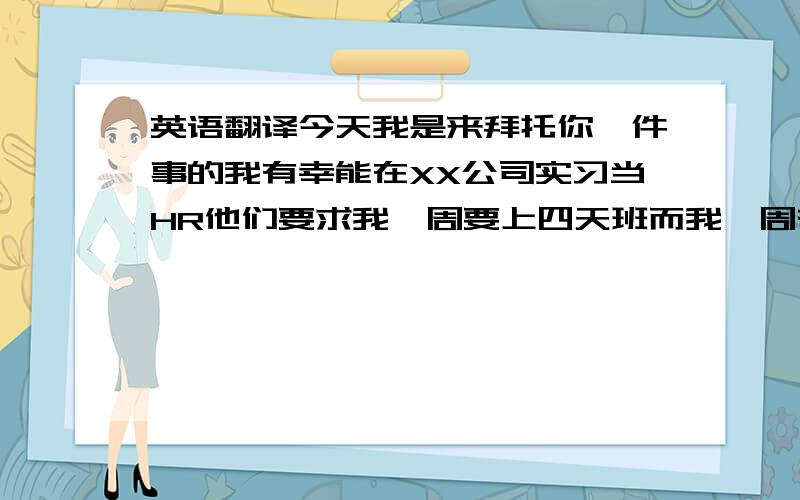 英语翻译今天我是来拜托你一件事的我有幸能在XX公司实习当HR他们要求我一周要上四天班而我一周有两天的课所以我想把周一你的课挪到周二,跟别的班一起上（另一个课是一周只有一节,想