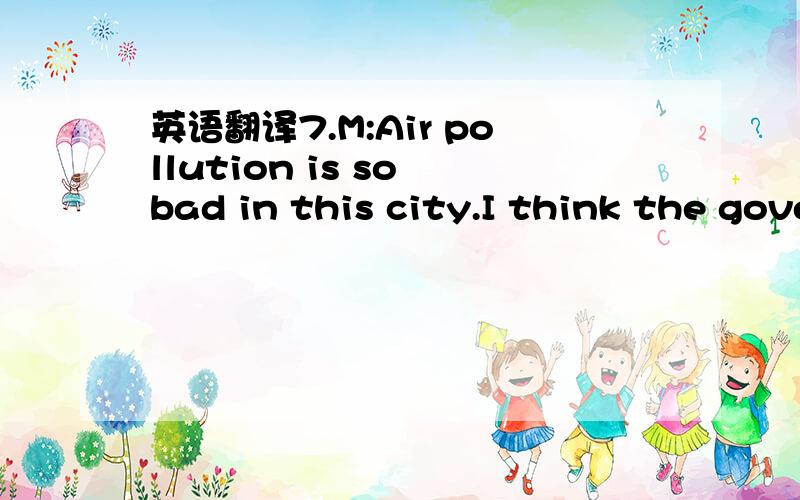 英语翻译7.M:Air pollution is so bad in this city.I think the government should stop people from driving cars on certain days.W:You have a point.Air pollution is a problem,but not letting people drive on certain days is a bad idea.People have to g