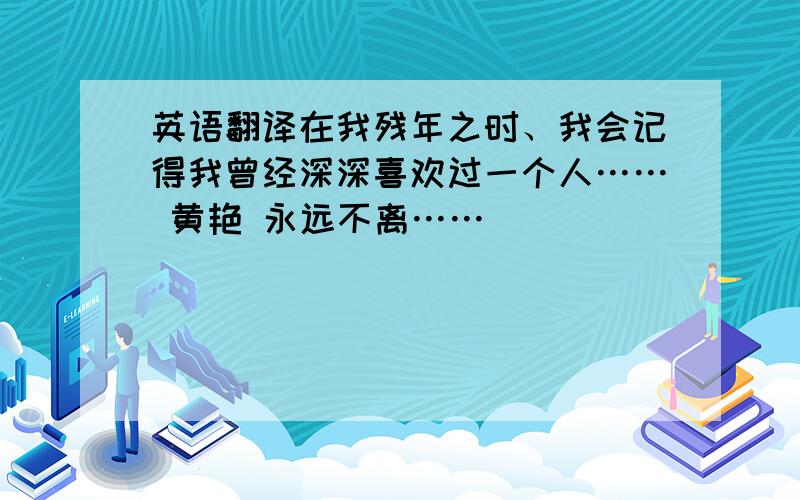 英语翻译在我残年之时、我会记得我曾经深深喜欢过一个人…… 黄艳 永远不离……