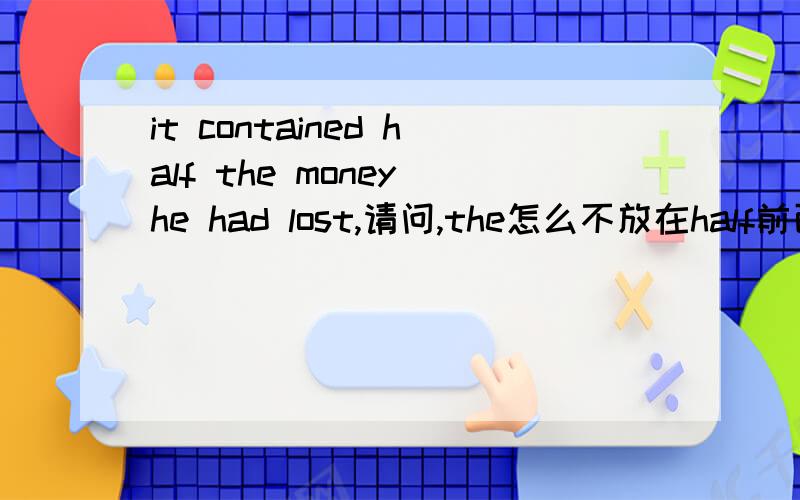 it contained half the money he had lost,请问,the怎么不放在half前面,half在里面是什么词性,形容词还是副词