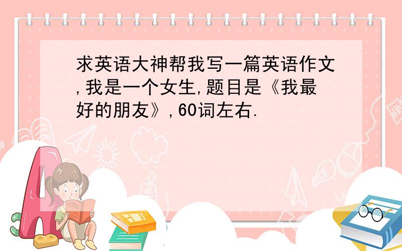 求英语大神帮我写一篇英语作文,我是一个女生,题目是《我最好的朋友》,60词左右.