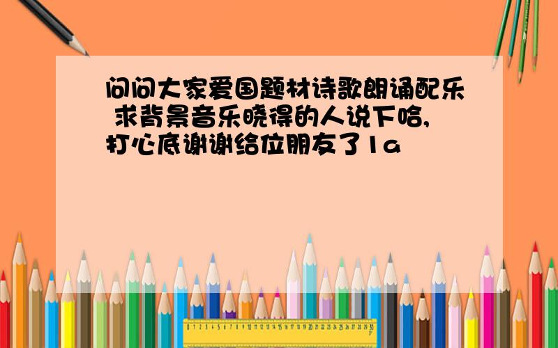 问问大家爱国题材诗歌朗诵配乐 求背景音乐晓得的人说下哈,打心底谢谢给位朋友了1a