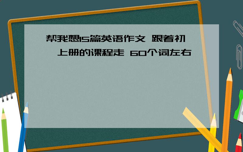 帮我想15篇英语作文 跟着初一上册的课程走 60个词左右