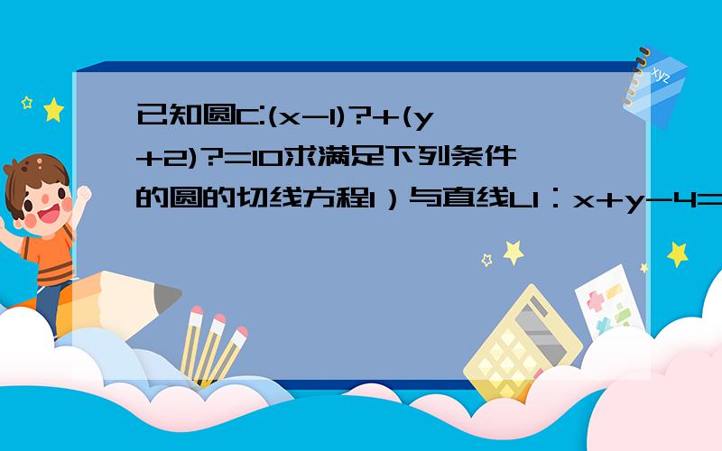 已知圆C:(x-1)?+(y+2)?=10求满足下列条件的圆的切线方程1）与直线L1：x+y-4=0平行2）与直线L2：x-2y+4=0垂直3）过切点：A（4,-1）