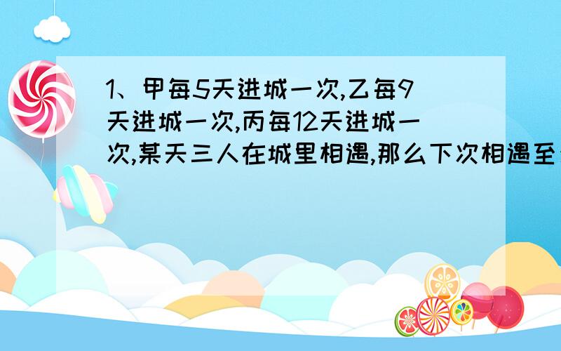 1、甲每5天进城一次,乙每9天进城一次,丙每12天进城一次,某天三人在城里相遇,那么下次相遇至少要（ ）A 、60天 B、180天 C、540天 D、1620天答案选的是B ,