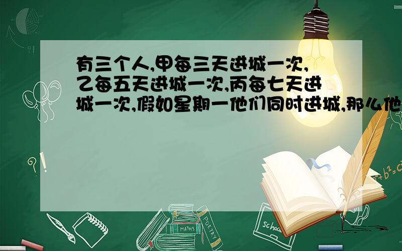 有三个人,甲每三天进城一次,乙每五天进城一次,丙每七天进城一次,假如星期一他们同时进城,那么他们下次同时进城是星期几