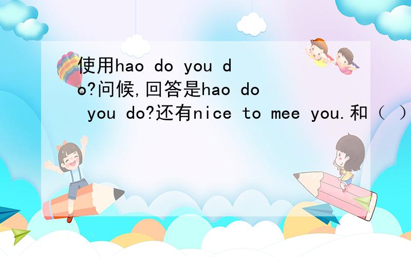 使用hao do you do?问候,回答是hao do you do?还有nice to mee you.和（ ）to meet you.等用法.